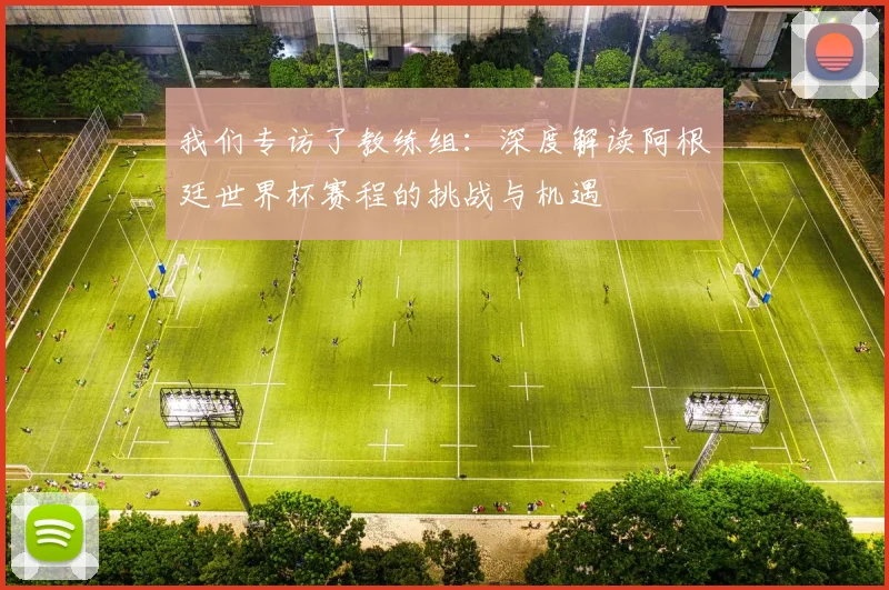 我们专访了教练组：深度解读阿根廷世界杯赛程的挑战与机遇