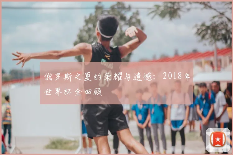 俄罗斯之夏的荣耀与遗憾：2018年世界杯全回顾