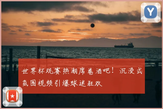 世界杯观赛热潮席卷酒吧!沉浸式氛围视频引爆球迷狂欢