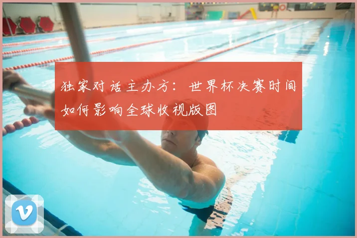 独家对话主办方:世界杯决赛时间如何影响全球收视版图