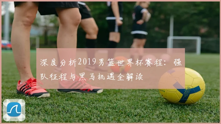 深度分析2019男篮世界杯赛程：强队征程与黑马机遇全解读