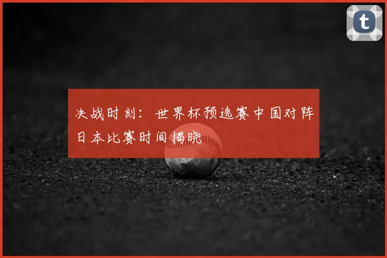 决战时刻：世界杯预选赛中国对阵日本比赛时间揭晓