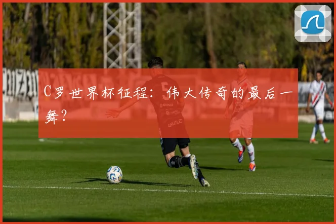 C罗世界杯征程：伟大传奇的最后一舞？