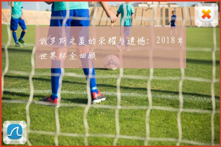 俄罗斯之夏的荣耀与遗憾：2018年世界杯全回顾