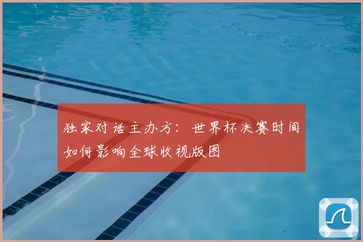 独家对话主办方:世界杯决赛时间如何影响全球收视版图