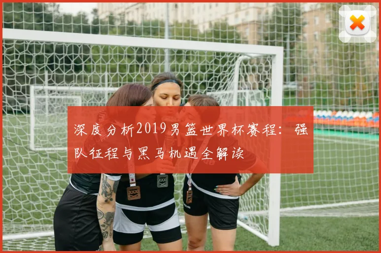 深度分析2019男篮世界杯赛程:强队征程与黑马机遇全解读