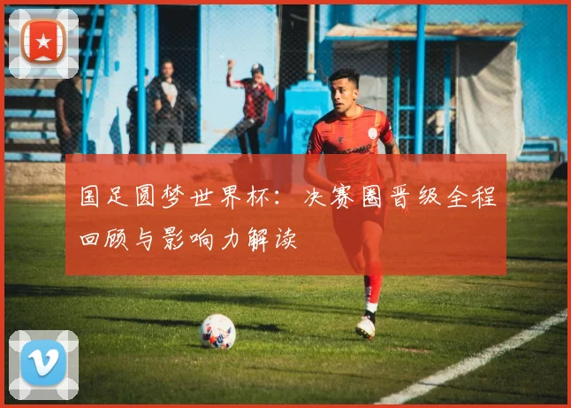 国足圆梦世界杯：决赛圈晋级全程回顾与影响力解读