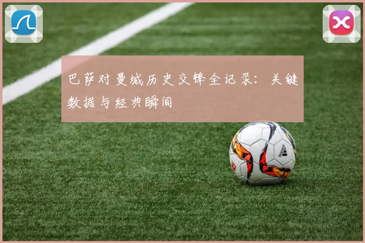 巴萨对曼城历史交锋全记录:关键数据与经典瞬间